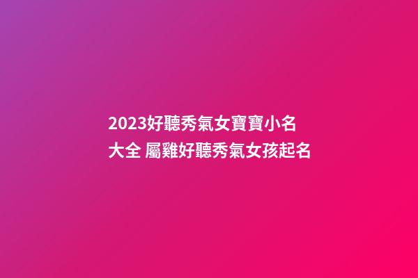 2023好聽秀氣女寶寶小名大全 屬雞好聽秀氣女孩起名